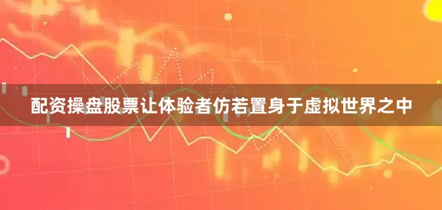 配资操盘股票让体验者仿若置身于虚拟世界之中