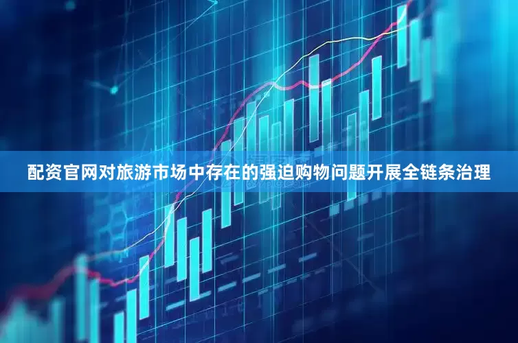 配资官网对旅游市场中存在的强迫购物问题开展全链条治理