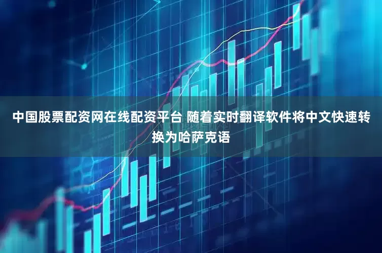 中国股票配资网在线配资平台 随着实时翻译软件将中文快速转换为哈萨克语
