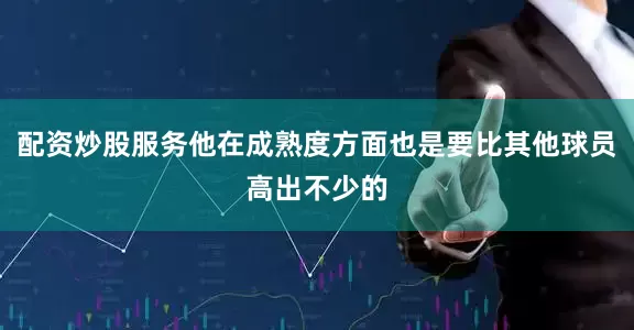 配资炒股服务他在成熟度方面也是要比其他球员高出不少的
